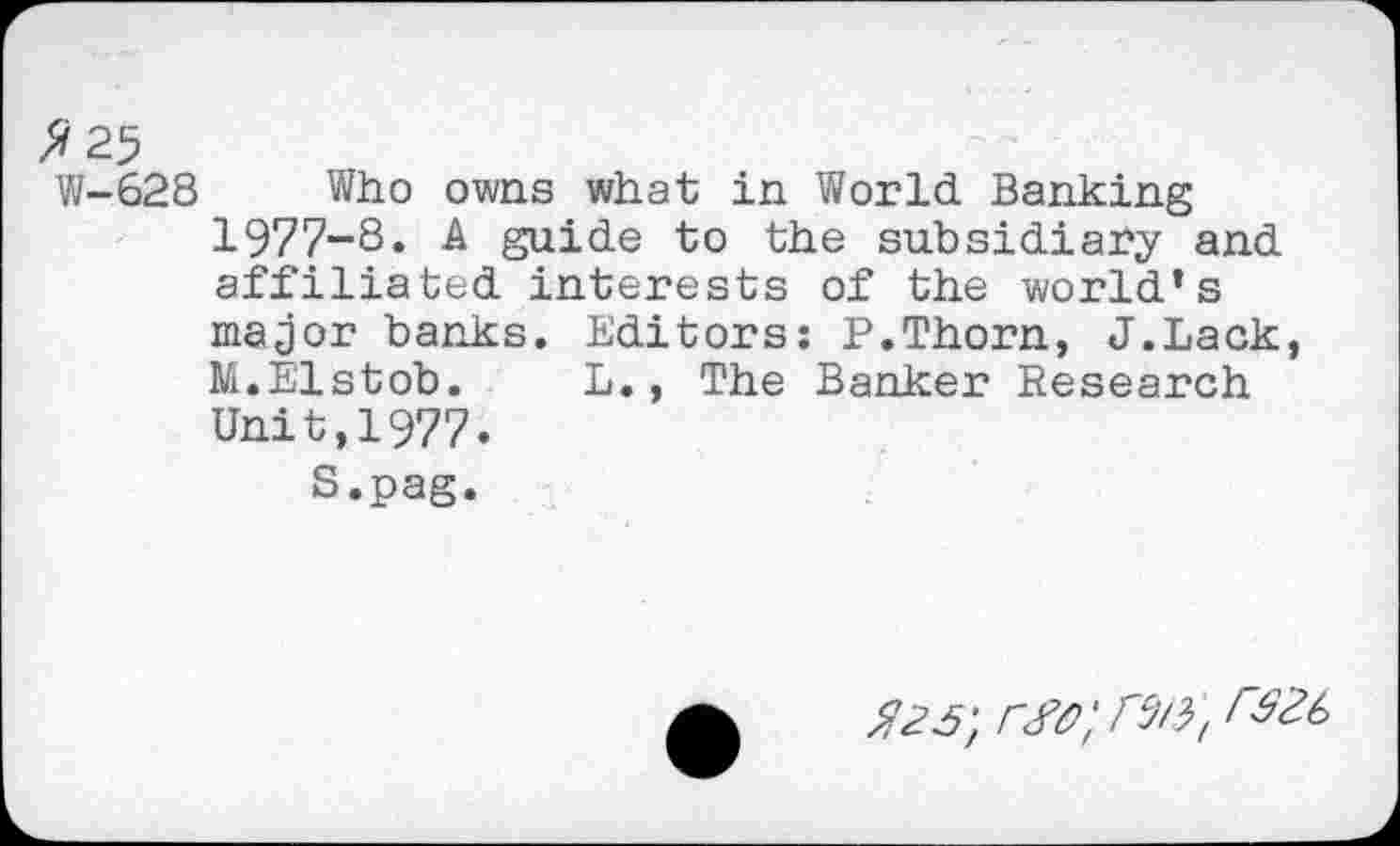 ﻿2 25
VI-628 Who owns what in World Banking 1977-8. A guide to the subsidiary and affiliated interests of the world’s major banks. Editors: P.Thorn, J.Lack, M.Elstob. L., The Banker Research Unit,1977.
S.pag.
^2^; rw; r